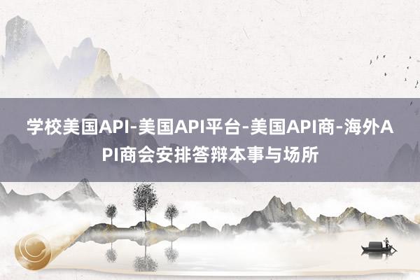 学校美国API-美国API平台-美国API商-海外API商会安排答辩本事与场所