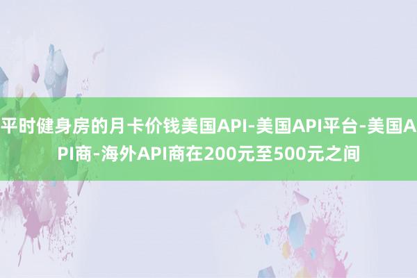 平时健身房的月卡价钱美国API-美国API平台-美国API商-海外API商在200元至500元之间