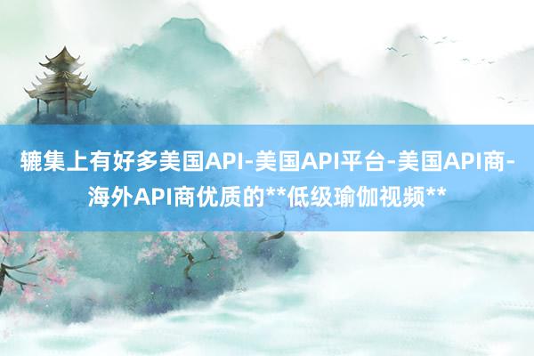 辘集上有好多美国API-美国API平台-美国API商-海外API商优质的**低级瑜伽视频**