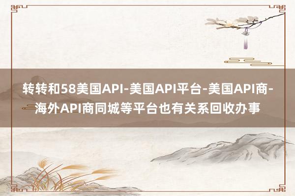 转转和58美国API-美国API平台-美国API商-海外API商同城等平台也有关系回收办事